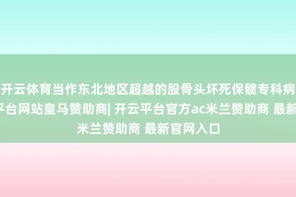 开云体育当作东北地区超越的股骨头坏死保髋专科病院-开云平台网站皇马赞助商| 开云平台官方ac米兰赞助商 最新官网入口