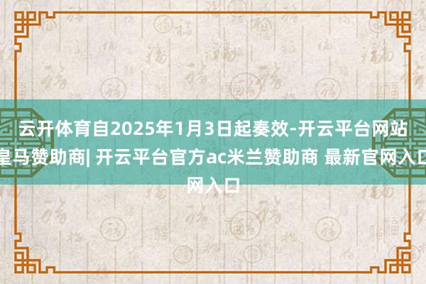 云开体育自2025年1月3日起奏效-开云平台网站皇马赞助商| 开云平台官方ac米兰赞助商 最新官网入口