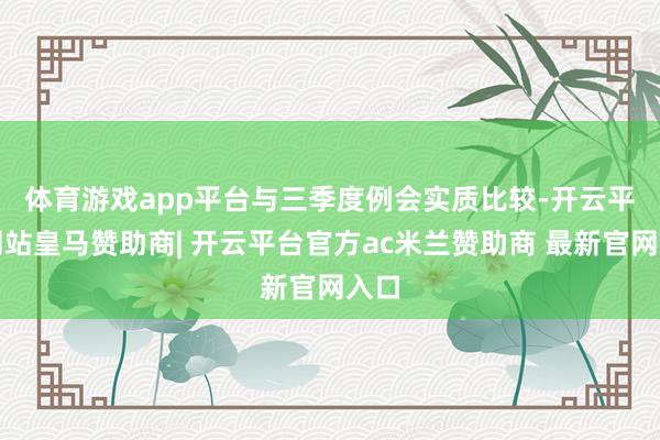 体育游戏app平台　　与三季度例会实质比较-开云平台网站皇马赞助商| 开云平台官方ac米兰赞助商 最新官网入口