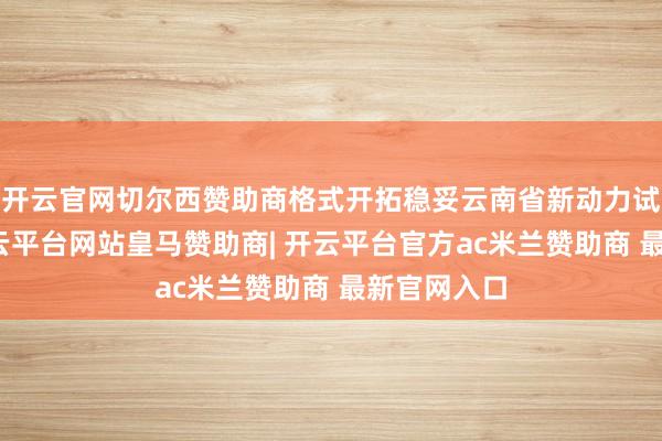 开云官网切尔西赞助商格式开拓稳妥云南省新动力试验目标-开云平台网站皇马赞助商| 开云平台官方ac米兰赞助商 最新官网入口