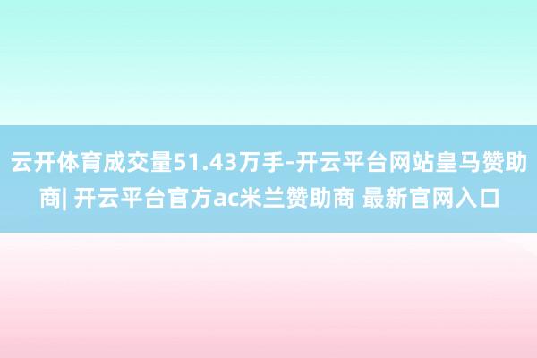 云开体育成交量51.43万手-开云平台网站皇马赞助商| 开云平台官方ac米兰赞助商 最新官网入口