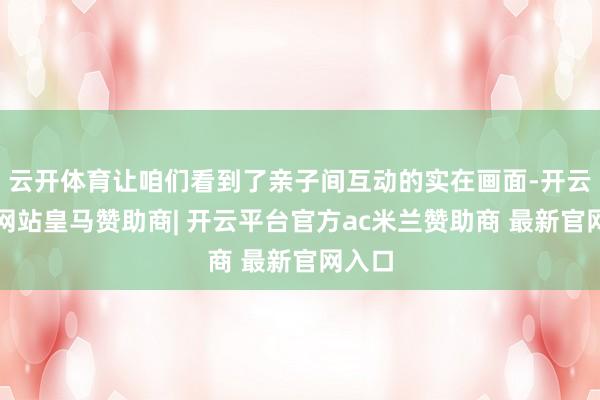 云开体育让咱们看到了亲子间互动的实在画面-开云平台网站皇马赞助商| 开云平台官方ac米兰赞助商 最新官网入口