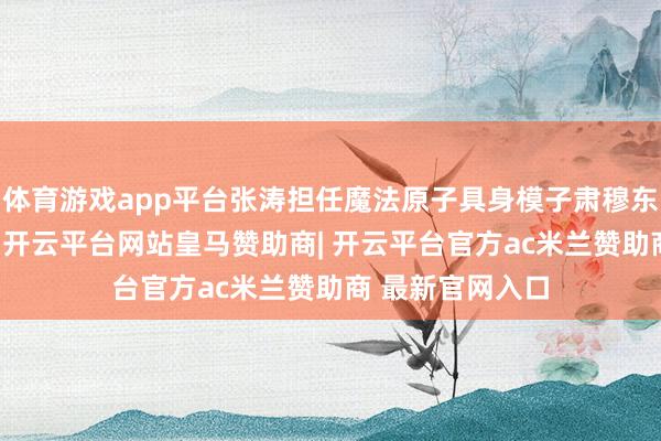 体育游戏app平台张涛担任魔法原子具身模子肃穆东谈主、算法VP-开云平台网站皇马赞助商| 开云平台官方ac米兰赞助商 最新官网入口