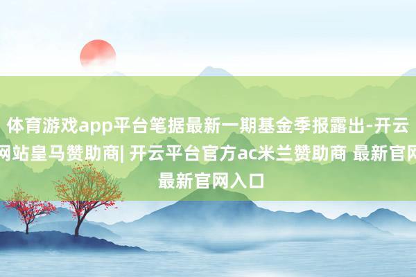 体育游戏app平台笔据最新一期基金季报露出-开云平台网站皇马赞助商| 开云平台官方ac米兰赞助商 最新官网入口