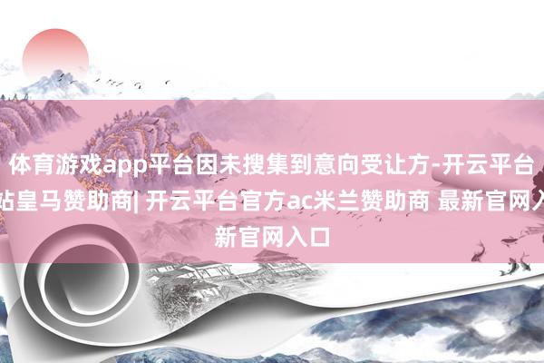 体育游戏app平台因未搜集到意向受让方-开云平台网站皇马赞助商| 开云平台官方ac米兰赞助商 最新官网入口
