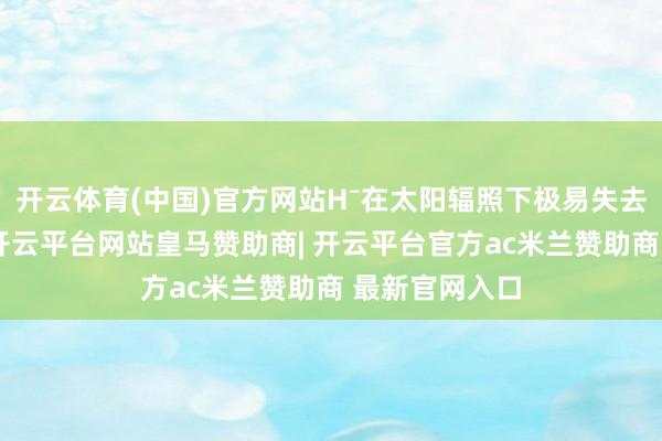 开云体育(中国)官方网站H⁻在太阳辐照下极易失去电子而隐藏-开云平台网站皇马赞助商| 开云平台官方ac米兰赞助商 最新官网入口