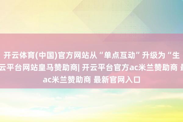 开云体育(中国)官方网站从“单点互动”升级为“生态共赢”-开云平台网站皇马赞助商| 开云平台官方ac米兰赞助商 最新官网入口