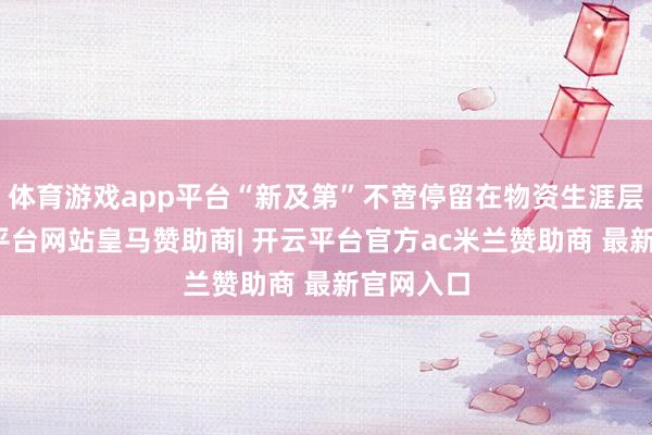 体育游戏app平台“新及第”不啻停留在物资生涯层面-开云平台网站皇马赞助商| 开云平台官方ac米兰赞助商 最新官网入口