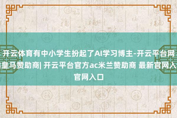 开云体育有中小学生扮起了AI学习博主-开云平台网站皇马赞助商| 开云平台官方ac米兰赞助商 最新官网入口