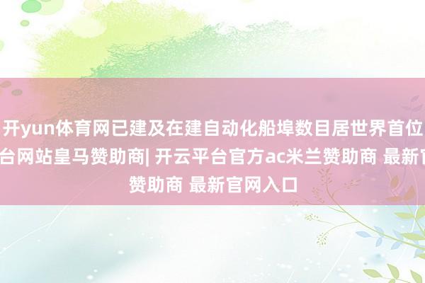 开yun体育网已建及在建自动化船埠数目居世界首位-开云平台网站皇马赞助商| 开云平台官方ac米兰赞助商 最新官网入口