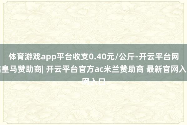 体育游戏app平台收支0.40元/公斤-开云平台网站皇马赞助商| 开云平台官方ac米兰赞助商 最新官网入口
