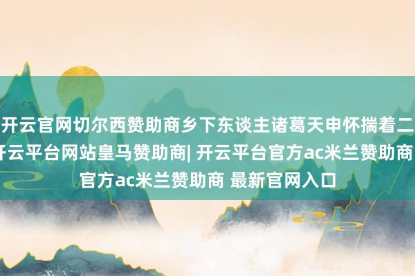 开云官网切尔西赞助商乡下东谈主诸葛天申怀揣着二百多两银子-开云平台网站皇马赞助商| 开云平台官方ac米兰赞助商 最新官网入口