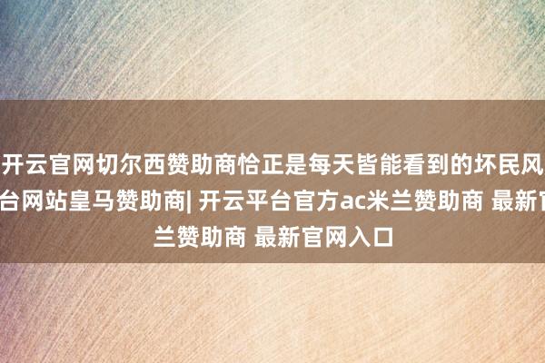 开云官网切尔西赞助商恰正是每天皆能看到的坏民风-开云平台网站皇马赞助商| 开云平台官方ac米兰赞助商 最新官网入口