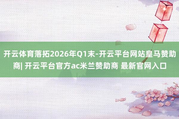 开云体育落拓2026年Q1末-开云平台网站皇马赞助商| 开云平台官方ac米兰赞助商 最新官网入口