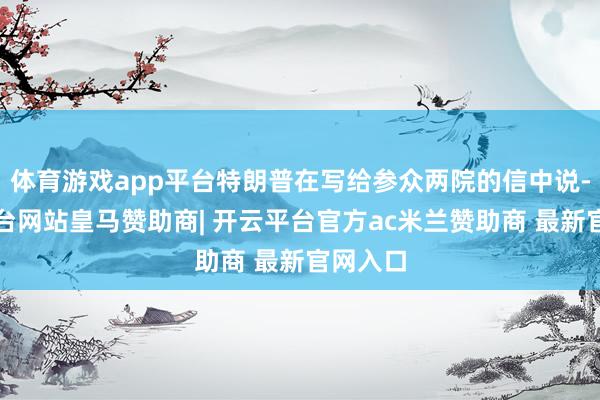 体育游戏app平台特朗普在写给参众两院的信中说-开云平台网站皇马赞助商| 开云平台官方ac米兰赞助商 最新官网入口