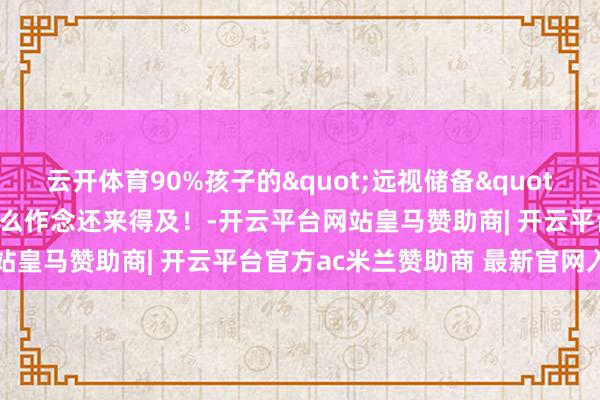 云开体育90%孩子的"远视储备"正在悄悄消耗，6岁前这么作念还来得及！-开云平台网站皇马赞助商| 开云平台官方ac米兰赞助商 最新官网入口