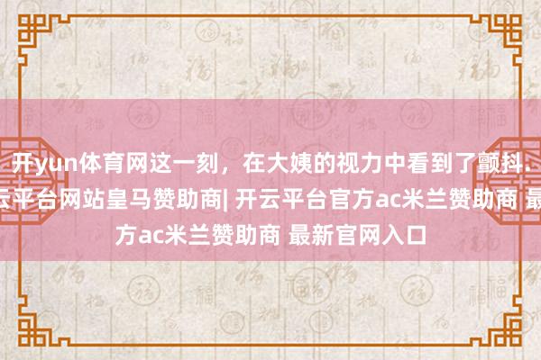 开yun体育网这一刻，在大姨的视力中看到了颤抖..._奶奶-开云平台网站皇马赞助商| 开云平台官方ac米兰赞助商 最新官网入口