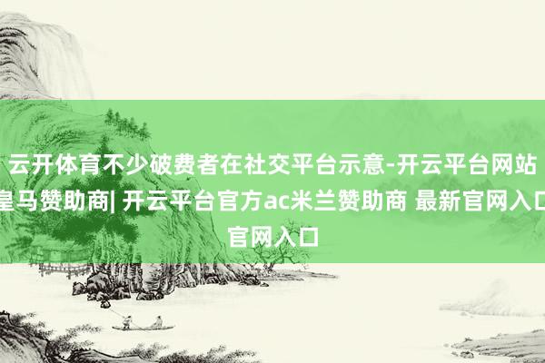 云开体育不少破费者在社交平台示意-开云平台网站皇马赞助商| 开云平台官方ac米兰赞助商 最新官网入口