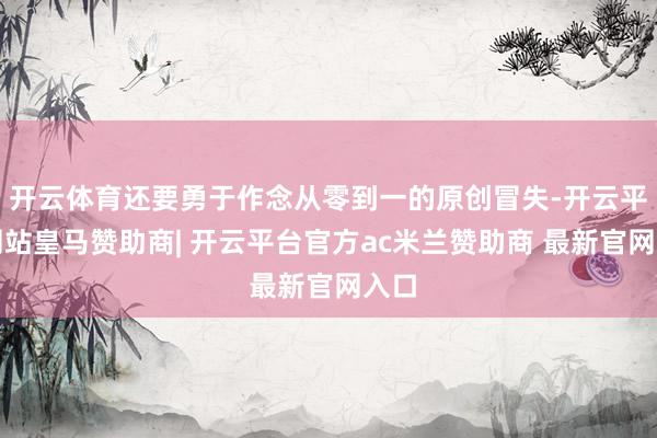 开云体育还要勇于作念从零到一的原创冒失-开云平台网站皇马赞助商| 开云平台官方ac米兰赞助商 最新官网入口