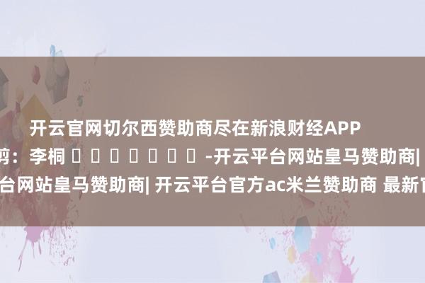 开云官网切尔西赞助商尽在新浪财经APP            						牵累裁剪：李桐 							-开云平台网站皇马赞助商| 开云平台官方ac米兰赞助商 最新官网入口