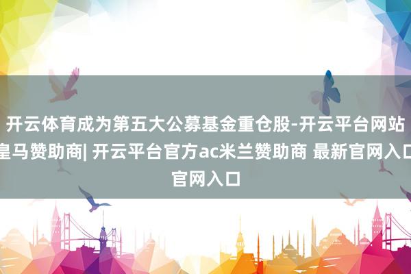 开云体育成为第五大公募基金重仓股-开云平台网站皇马赞助商| 开云平台官方ac米兰赞助商 最新官网入口