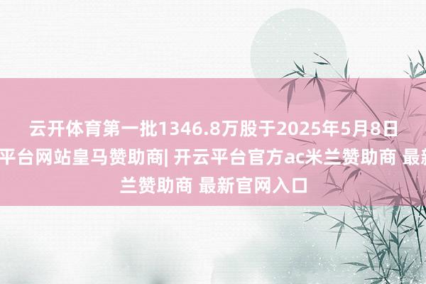 云开体育第一批1346.8万股于2025年5月8日解禁-开云平台网站皇马赞助商| 开云平台官方ac米兰赞助商 最新官网入口