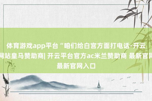 体育游戏app平台　　“咱们给白宫方面打电话-开云平台网站皇马赞助商| 开云平台官方ac米兰赞助商 最新官网入口