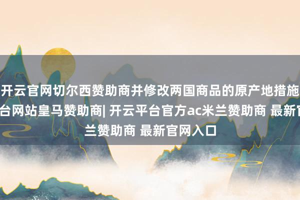 开云官网切尔西赞助商并修改两国商品的原产地措施-开云平台网站皇马赞助商| 开云平台官方ac米兰赞助商 最新官网入口