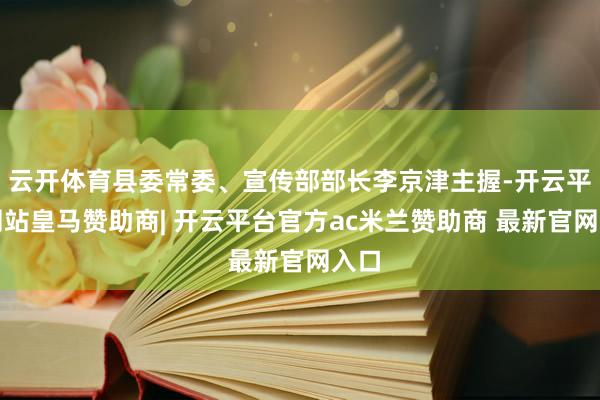 云开体育县委常委、宣传部部长李京津主握-开云平台网站皇马赞助商| 开云平台官方ac米兰赞助商 最新官网入口