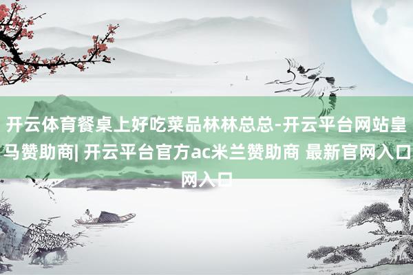 开云体育餐桌上好吃菜品林林总总-开云平台网站皇马赞助商| 开云平台官方ac米兰赞助商 最新官网入口