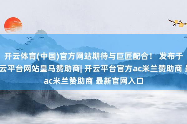 开云体育(中国)官方网站期待与巨匠配合！ 发布于：广东省-开云平台网站皇马赞助商| 开云平台官方ac米兰赞助商 最新官网入口