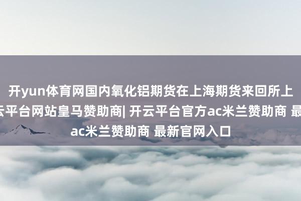 开yun体育网国内氧化铝期货在上海期货来回所上市来回-开云平台网站皇马赞助商| 开云平台官方ac米兰赞助商 最新官网入口