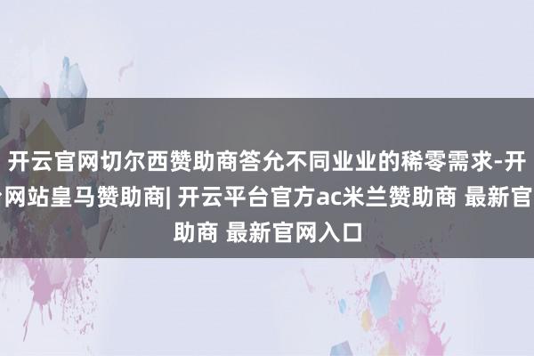 开云官网切尔西赞助商答允不同业业的稀零需求-开云平台网站皇马赞助商| 开云平台官方ac米兰赞助商 最新官网入口