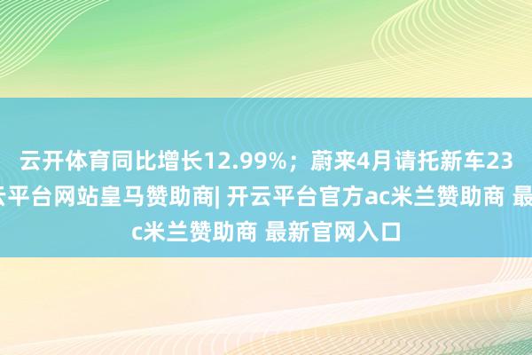 云开体育同比增长12.99%；蔚来4月请托新车23900台-开云平台网站皇马赞助商| 开云平台官方ac米兰赞助商 最新官网入口