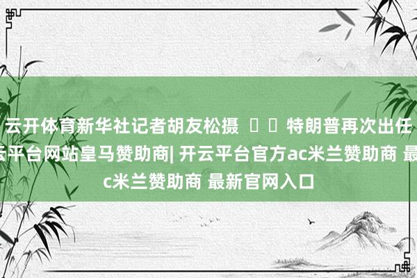 云开体育新华社记者胡友松摄    特朗普再次出任总统后-开云平台网站皇马赞助商| 开云平台官方ac米兰赞助商 最新官网入口